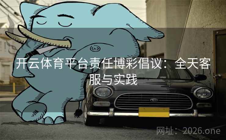 开云体育平台责任博彩倡议:全天客服与实践 第2张 开云体育平台责任博彩倡议:全天客服与实践 第2张